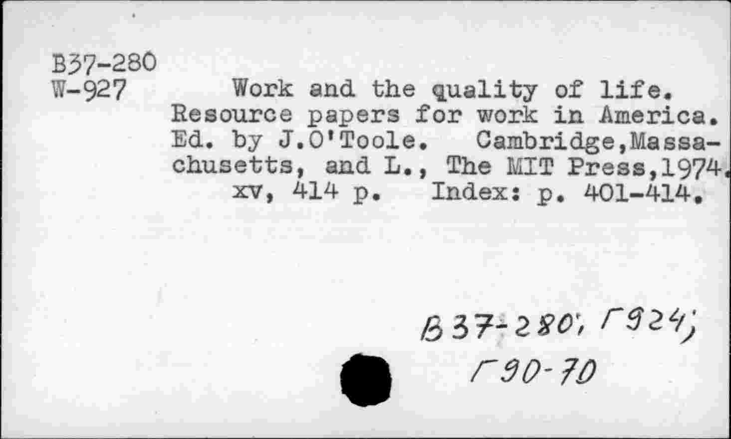 ﻿B37-280
W-927 Work and. the quality of life. Resource papers for work in America. Ed. by J.O’Toole. Cambridge,Massachusetts, and L., The MIT Press,1974 xv, 414 p. Index: p. 401-414.
637-2so-,
C90- 70